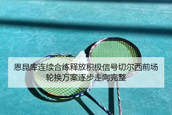 恩昆库连续合练释放积极信号切尔西前场轮换方案逐步走向完整